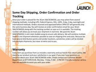 Same Day Shipping, Order Confirmation and Order
Tracking
Once your order is placed for the 3Com 56K/3CSM356, you may select from several
shipping methods, including UPS, Federal Express, DHL, USPS, 3 day, 2 day, overnight and
international methods. Orders received and approved before 3PM EST will generally ship
the same business day. You will receive an order confirmation email for your 3Com
56K/3CSM356 along with the tracking number as soon as it is available. The tracking
number will allow you to track your shipment in real time. We pack the 3Com
56K/3CSM356 in anti-static bubble wrap to ensure safe delivery. We will combine multiple
items in one shipment whenever possible to save on shipping time and costs. Because we
have several distribution points and vendor locations, sometimes orders will be divided
into multiple shipments, but never at extra cost to you.
_______________________________________
Warranty
Every item you purchase from us includes a warranty and our hassle-free return policy. We
stand by our product and your satisfaction is our goal. If you ever have questions or
concerns about your 3Com 56K/3CSM356 order, simply contact our Customer Service
Department at 877-878-9134, Monday - Friday, 9 AM - 5 PM EST. Friendly customer service
reps are available to assist you with your order.
 
