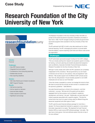 Case Study
The Research Foundation of the City University of New York (RF) is a
private not-for-profit educational corporation chartered by the State of
New York in 1963. The RF manages funding for private and government-
sponsored programs that’s awarded to the City University of New York
(CUNY).
The RF partnered with NEC to build a new data warehouse for critical
financial reporting. The RF is leveraging the solution to provide better
financial analytics, improve reporting cycle times and reduce costs across
the organization.
The RF administers sponsored program funding for the CUNY colleges.
“This can include anything from research and academic grants to funding
for training, curriculum planning and student job-placement programs,”
said Lisa Behrens, Associate Controller Financial Enterprise Systems,
Research Foundation for the City University of New York.
Although it works closely with CUNY, the RF’s operations are completely
independent of the university’s. “We are governed by our own board
of directors and we have our own policies, rules and regulations” said
Behrens. “We actually support over 20 different CUNY schools across
New York City. We generate in-house biweekly payrolls for over 6,000
employees and we issue our own financials.”
“Once the money is awarded to a school, we manage the funds for them.
We need to ensure that the schools we serve remain in compliance with
the sponsor’s guidelines. ” adds Behrens.
Accurate financial reporting is critical to the company’s—and their
customers’—success. “We track all of the grants and are able to
segregate them by their purpose, such as research, academics
development, and training,” she said. “Additionally, we track direct and
indirect expenses associated with a specific program, “This lets the
school know how much of a grant is being used for different things like
personnel, equipment and other types of costs.”
The RF used the same financial software package for more than a
decade. The finance department decided to upgrade to a new solution
that better responded to its needs. “We deployed the Kuali Financial
Solution (KFS), an open-source ERP software package,” she adds. “We
also have a home-grown, front-end attribute system that sits on top of
the new software.”
Research Foundation of the City
University of New York
Challenges
Industry
Financial
Challenges
• New ERP finance module
• Integrated front-end system
• Cumbersome, time-consuming reporting
• Multiple data sources
• New reporting deadlines
Solution
• NEC Data Warehouse & Analytic Accelerator
• IBM®
Cognos®
Express
Results
• Self-service reporting
• Ad-hoc reports on demand
• Improved data integrity
• Faster outputs & cycle times
• Significant cost savings
 