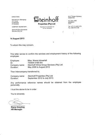 DIRECTORS:
DW Helmrich (Managing)
J.P. Fourie
H Odendaal
lP Schelbert
COMPANY SECRETARY:
Steinhoff Af rica Secretarial
Services (Pty) Ltd
14 August2013
To whom this may concern,
This letter serves
employee:
Employee:
ID:
Stei nhott
Properties (Pty) Ltd
Registration No: 2001/00591 1/07
vAT No:t4870206291
28, tfn Street, Wynberg
SANDTON
P.O. Box 1955
BRAMLEY
2018
Tel: +27 (11) 445 3179
Fax: 086 676 5189
i
Company name: Steinhoff Africa Group Services (Pty) Ltd
Duration: May 2006 to August 2012
Then lntercompany transferred to;
Company name: Steinhoff Properties (Pty) Ltd
Duration: September 2012 to July 2013.
Any performance reference names should be obtained from
personally.
I trust the above to be in order
You're sincerely
Riana Greyling
HR Manager
to confirm the services and employment history of the following
Miss. Nivera Ishwarlall
750904 0188 081
the employee
 