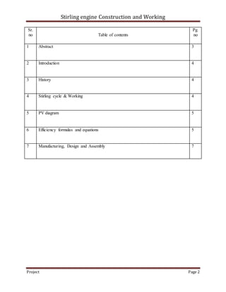 Stirling engine Construction and Working
Project Page 2
Sr.
no Table of contents
Pg.
no
1 Abstract 3
2 Introduction 4
3 History 4
4 Stirling cycle & Working 4
5 PV diagram 5
6 Efficiency formulas and equations 5
7 Manufacturing, Design and Assembly 7
 