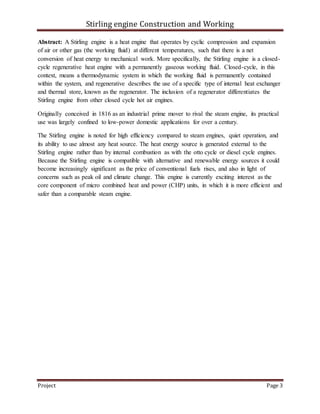 Stirling engine Construction and Working
Project Page 3
Abstract: A Stirling engine is a heat engine that operates by cyclic compression and expansion
of air or other gas (the working fluid) at different temperatures, such that there is a net
conversion of heat energy to mechanical work. More specifically, the Stirling engine is a closed-
cycle regenerative heat engine with a permanently gaseous working fluid. Closed-cycle, in this
context, means a thermodynamic system in which the working fluid is permanently contained
within the system, and regenerative describes the use of a specific type of internal heat exchanger
and thermal store, known as the regenerator. The inclusion of a regenerator differentiates the
Stirling engine from other closed cycle hot air engines.
Originally conceived in 1816 as an industrial prime mover to rival the steam engine, its practical
use was largely confined to low-power domestic applications for over a century.
The Stirling engine is noted for high efficiency compared to steam engines, quiet operation, and
its ability to use almost any heat source. The heat energy source is generated external to the
Stirling engine rather than by internal combustion as with the otto cycle or diesel cycle engines.
Because the Stirling engine is compatible with alternative and renewable energy sources it could
become increasingly significant as the price of conventional fuels rises, and also in light of
concerns such as peak oil and climate change. This engine is currently exciting interest as the
core component of micro combined heat and power (CHP) units, in which it is more efficient and
safer than a comparable steam engine.
 