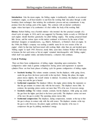 Stirling engine Construction and Working
Project Page 4
Introduction: Like the steam engine, the Stirling engine is traditionally classified as an external
combustion engine, as all heat transfers to and from the working fluid take place through a solid
boundary (heat exchanger) thus isolating the combustion process and any contaminants it may
produce from the working parts of the engine. This contrasts with an internal combustion
engine where heat input is by combustion of a fuel within the body of the working fluid.
History: Robert Stirling was a Scottish minister who invented the first practical example of a
closed cycle air engine in 1816, and it was suggested by Fleeming Jenkin as early as 1884 that all
such engines should therefore generically be called Stirling engines. This naming proposal found
little favour, and the various types on the market continued to be known by the name of their
individual designers or manufacturers, e.g., Rider's, Robinson's, or Heinrici's (hot) air engine. In
the 1940s, the Philip’s company was seeking a suitable name for its own version of the 'air
engine', which by that time had been tested with working fluids other than air, and decided upon
'Stirling engine' in April 1945. However, nearly thirty years later, Graham Walker still had cause
to bemoan the fact such terms as 'hot air engine' remained interchangeable with 'Stirling engine',
which itself was applied widely and indiscriminately; a situation that continues.
Cycle & Working:
There are three basic configurations of stirling engine depending upon construction. The
configuration under study is gamma configuration having piston and regenerator in separate
cylinders.There are four basic phases of stirling cycle for gamma configuration of stirling engine.
 Isochoric heating: The volume remains constant, but the displacer, while going down,
sends the gas from the lower part (cold) to the top (hot). During this phase, the engine
piston moves slightly, the overall volume is minimal. In contrast, the displacer carries out
a long race and the gas is heated.
 Isothermal expansion: The displacer follows the engine piston during the expansion so
that the gas remains in contact only with the hot source. The displacer moves little. In
contrast, the operating piston carries out more than 70% of its race. It recovers energy.
 Isochoric cooling: The volume remains constant, but the displacer, while going up, sends
the gas from the higher part (hot) to the lower part (cold). The displacer carries out most
of his race: the gas is cooled. The operating piston moves little.
 Isothermal compression: The displacer, during compression, remains at the top so that
the gas is always in contact only with the cold source. The displacer remains at the top:
the gas is cold. However, the piston engine performs the majority of its race: it
compresses the gas by yielding mechanical energy.
 