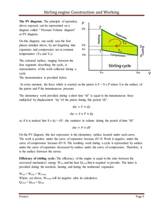 Stirling engine Construction and Working
Project Page 5
The PV diagram: The principle of operation,
above exposed, can be represented on a
diagram called “ Pressure-Volume diagram”
or PV diagram.
On this diagram, one easily sees the four
phases detailed above, by not forgetting that
expansion and compression are at constant
temperatures (TM and Tm).
The coloured surface, ranging between the
four segments describing the cycle, is
representative of the work collected during a
cycle.
The demonstration is provided below.
At every moment, the force which is exerted on the piston is F = S x P where S is the surface of
the piston and P the instantaneous pressure.
The elementary work provided during a short time “dt” is equal to the instantaneous force
multiplied by displacement “dy "of the piston during this period “dt”.
𝑑𝑤 = 𝐹 × 𝑑𝑦
𝑑𝑤 = 𝑆 × 𝑃 × dy
or, if it is noticed that S x dy = dV , the variation in volume during the period of time "dt".
𝑑𝑤 = 𝑃 × 𝑑𝑉
On the PV diagram, this last expression is the elementary surface located under each curve.
The work is positive under the curve of expansion because dV>0. Work is negative under the
curve of compression because dV<0. The resulting work during a cycle is represented by surface
under the curve of expansion decreased by surface under the curve of compression. Therefore, it
is the surface between the curves.
Efficiency of stirling cycle: The efficiency of the engine is equal to the ratio between the
recovered mechanical energy Wnet and the heat Qtotal that is required to provide. The latter is
provided during the isochoric heating and during the isothermal expansion.
Wnet = Wexp + Wcomp
Where, see above, Wcomp will be negative after its calculation.
Qtotal = Qheat + Qexp
 