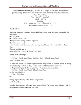 Stirling engine Construction and Working
Project Page 6
Recovered mechanical energy: The work, Wnet , is equal to sum of the recovered work
(positive) during the expansion and the provided work (negative) during the compression :
Wnet = Wexp + Wcomp
Wnet = ∫exp PdV + ∫comp PdV
with P = nRT / V
we obtain :
Wnet = ∫exp (nRTmax / V) dV + ∫comp (nRTmin / V) dV
Wnet = nR (Tmax - Tmin) ln Vmax / Vmin
Provided heat:
During the isothermal expansion, the provided heat is equal to the recovered work during this
same phase:
Qexp = ∫exp PdV
Qexp = nR Tmax ln Vmax / Vmin
During isochoric heating, we have to provide :
Qheat = nCv (Tmax - Tmin)
where Cv is the constant-volume molar heat capacity of the gas when we heat it from Tmin to
Tmax.
The total provided heat is:
Qtotal = nCv (Tmax - Tmin) + nR Tmax ln Vmax / Vmin
Stirling cycle efficiency:
η = [R (Tmax - Tmin) ln Vmax / Vmin] / [Cv (Tmax - Tmin) + R Tmax ln Vmax / Vmin]
ηCarnot = 1 - Tmin / Tmax
To obtain this equality, we have to suppose that the energy useful for isochoric heating is entirely
recovered during isochoric cooling, it is the function of the regenerator studied in
the "Regenerator" page. In this case, Cv (Tmax - Tmin) disappears as we obtain:
η = [R (Tmax - Tmin) ln Vmax / Vmin] / R Tmax ln Vmax / Vmin
or, after simplification :
η = (Tmax - Tmin) / Tmax
or :
Stirling engine efficiency when there is a regenerator:
η = 1 - Tmin / Tmax
In reality, the regenerator efficiency is not equal to 100%. The Stirling engine efficiency will be
always inferior to the Carnot cycle efficiency.
 