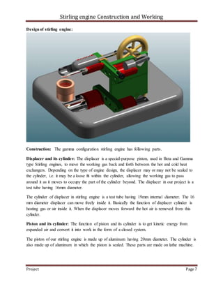 Stirling engine Construction and Working
Project Page 7
Designof stirling engine:
Construction: The gamma configuration stirling engine has following parts.
Displacer and its cylinder: The displacer is a special-purpose piston, used in Beta and Gamma
type Stirling engines, to move the working gas back and forth between the hot and cold heat
exchangers. Depending on the type of engine design, the displacer may or may not be sealed to
the cylinder, i.e. it may be a loose fit within the cylinder, allowing the working gas to pass
around it as it moves to occupy the part of the cylinder beyond. The displacer in our project is a
test tube having 16mm diameter.
The cylinder of displacer in stirling engine is a test tube having 19mm internal diameter. The 16
mm diameter displacer can move freely inside it. Basically the function of displacer cylinder is
heating gas or air inside it. When the displacer moves forward the hot air is removed from this
cylinder.
Piston and its cylinder: The function of piston and its cylinder is to get kinetic energy from
expanded air and convert it into work in the form of a closed system.
The piston of our stirling engine is made up of aluminum having 20mm diameter. The cylinder is
also made up of aluminum in which the piston is sealed. These parts are made on lathe machine.
 