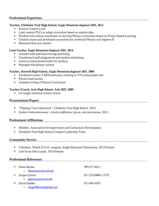 Professional Experience
Teacher, Chisholm Trail High School, Eagle Mountain-Saginaw ISD, 2012
 Science Content Lead
 Lead content PLCs to adapt curriculum based on student data
 Worked with district coordinator to develop Physics curriculum based on Project Based Learning
 Created course and developed curriculum for combined Physics and Algebra II
 Mentored first year teacher
Lead Teacher, Eagle Mountain-Saginaw ISD, 2014
 Assisted with staff interviewing and hiring
 Coordinated staff assignments and student scheduling
 Acted as instructional leader for teachers
 Managed disciplinary actions
Teacher, Boswell High School, Eagle Mountain-Saginaw ISD, 2008
 Facilitated science TAKS bootcamp resulting in 37% commended rate
 Physics lead teacher
 Assisted writing of Physics Curriculum
Teacher/Coach, Azle High School, Azle ISD, 2005
 Co-taught inclusion science course
Presentations/Papers
 “Flipping Your Classroom”, Chisholm Trail High School, 2014
 Student Underachievement: A look at definitions, factors, and interventions. 2012
Professional Affiliations
 Member, Association for Supervision and Curriculum Development
 Chisholm Trail High School Campus Leadership Team
Community Service
 Volunteer, Watch D.O.G. program, Eagle Mountain Elementary, 2013-Present
 Cub Scout Den Leader, 2014-Present
Professional References
 Dana Barnes 903-217-4011
o dbarnes@ems-isd.net
 Jacque Garcia 817-232-0880 x 2732
o jgarcia@ems-isd.net
 David Stubbs 817-456-5933
o texgolf68@sbcglobal.net
 