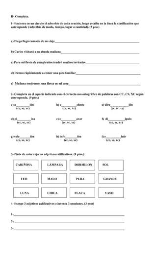 II- Completa.
1- Encierra en un circulo el adverbio de cada oración, luego escribe en la línea la clasificación que
corresponde (Adverbio de modo, tiempo, lugar o cantidad). (5 ptos)
a) Diego llegó cansado de su viaje_______________________________________________________
b) Carlos visitará a su abuela mañana___________________________________________________
c) Para mi fiesta de cumpleaños tendré muchos invitados___________________________________
d) Iremos rápidamente a comer una piza familiar__________________________________________
e) Mañana tendremos una fiesta en mi casa_______________________________________________
2- Completa en el espacio indicado con el correcto uso ortográfico de palabras con CC, CS, XC según
corresponda. (9 ptos)
a) a_________ión b) e__________elente c) dire____________ión
(cc, sc, xc) (cc, sc, xc) (cc, sc, xc)
d) pi_________ina e) e__________avar f) di___________ipulo
(cc, sc, xc) (cc, sc, xc) (cc, sc, xc)
g) cole_______ión h) infe________ión i) e__________luir
(cc, sc, xc) (cc, sc, xc) (cc, sc, xc)
3- Pinta de color rojo los adjetivos calificativos. (8 ptos.)
CARIÑOSA LÁMPARA DORMILON SOL
FEO MALO PERA GRANDE
LUNA CHICA FLACA VASO
4- Escoge 3 adjetivos calificativos e inventa 3 oraciones. (3 ptos)
1-________________________________________________________________________
2-________________________________________________________________________
3-________________________________________________________________________
 