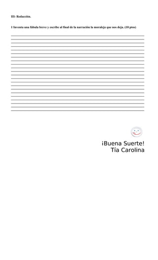 III- Redacción.
1 Inventa una fábula breve y escribe al final de la narración la moraleja que nos deja. (10 ptos)
______________________________________________________________________________________
______________________________________________________________________________________
______________________________________________________________________________________
______________________________________________________________________________________
______________________________________________________________________________________
______________________________________________________________________________________
______________________________________________________________________________________
______________________________________________________________________________________
______________________________________________________________________________________
______________________________________________________________________________________
______________________________________________________________________________________
______________________________________________________________________________________
______________________________________________________________________________________
______________________________________________________________________________________
______________________________________________________________________________________
______________________________________________________________________________________
______________________________________________________________________________________
______________________________________________________________________________________
______________________________________________________________________________________
______________________________________________________________________________________
______________________________________________________________________________________
______________________________________________________________________________________
¡Buena Suerte!
Tía Carolina
 
