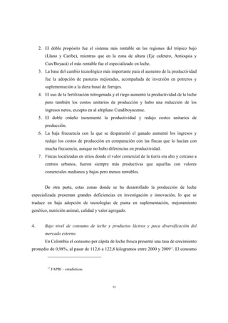 32
2. El doble propósito fue el sistema más rentable en las regiones del trópico bajo
(Llano y Caribe), mientras que en la zona de altura (Eje cafetero, Antioquia y
Cun/Boyacá) el más rentable fue el especializado en leche.
3. La base del cambio tecnológico más importante para el aumento de la productividad
fue la adopción de pasturas mejoradas, acompañada de inversión en potreros y
suplementación a la dieta basal de forrajes.
4. El uso de la fertilización nitrogenada y el riego aumentó la productividad de la leche
pero también los costos unitarios de producción y hubo una reducción de los
ingresos netos, excepto en al altiplano Cundiboyacense.
5. El doble ordeño incrementó la productividad y redujo costos unitarios de
producción.
6. La baja frecuencia con la que se desparasitó el ganado aumentó los ingresos y
redujo los costos de producción en comparación con las fincas que lo hacían con
mucha frecuencia, aunque no hubo diferencias en productividad.
7. Fincas localizadas en sitios donde el valor comercial de la tierra era alto y cercano a
centros urbanos, fueron siempre más productivas que aquellas con valores
comerciales medianos y bajos pero menos rentables.
De otra parte, estas zonas donde se ha desarrollado la producción de leche
especializada presentan grandes deficiencias en investigación e innovación, lo que se
traduce en baja adopción de tecnologías de punta en suplementación, mejoramiento
genético, nutrición animal, calidad y valor agregado.
4. Bajo nivel de consumo de leche y productos lácteos y poca diversificación del
mercado externo.
En Colombia el consumo per cápita de leche fresca presentó una tasa de crecimiento
promedio de 0,98%, al pasar de 112,6 a 122,8 kilogramos entre 2000 y 200917
. El consumo
17
FAPRI – estadísticas.
 