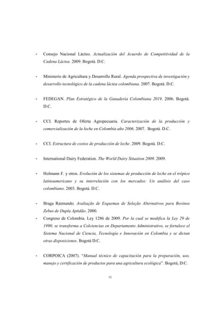 52
- Consejo Nacional Lácteo. Actualización del Acuerdo de Competitividad de la
Cadena Láctea. 2009. Bogotá. D.C.
- Ministerio de Agricultura y Desarrollo Rural. Agenda prospectiva de investigación y
desarrollo tecnológico de la cadena láctea colombiana. 2007. Bogotá. D.C.
- FEDEGAN. Plan Estratégico de la Ganadería Colombiana 2019. 2006. Bogotá.
D.C.
- CCI. Reportes de Oferta Agropecuaria. Caracterización de la producción y
comercialización de la leche en Colombia año 2006. 2007. Bogotá. D.C.
- CCI. Estructura de costos de producción de leche. 2009. Bogotá. D.C.
- International Dairy Federation. The World Dairy Situation 2009. 2009.
- Holmann F. y otros. Evolución de los sistemas de producción de leche en el trópico
latinoamericano y su interrelación con los mercados: Un análisis del caso
colombiano. 2003. Bogotá. D.C.
- Braga Raimundo. Avaliação de Esquemas de Seleção Alternativos para Bovinos
Zebus de Dupla Aptidão. 2000.
- Congreso de Colombia. Ley 1286 de 2009. Por la cual se modifica la Ley 29 de
1990, se transforma a Colciencias en Departamento Administrativo, se fortalece el
Sistema Nacional de Ciencia, Tecnología e Innovación en Colombia y se dictan
otras disposiciones. Bogotá D.C.
- CORPOICA (2007). “Manual técnico de capacitación para la preparación, uso,
manejo y certificación de productos para una agricultura ecológica”. Bogotá, D.C.
 