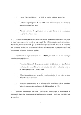 -       Formación de profesionales y técnicos en Buenas Prácticas Ganaderas


       -       Gestionar la participación de las instituciones educativas en el mejoramiento
               del proceso productivo lácteo


       -       Priorizar los temas de capacitación para el sector lácteo en la estrategia de
               cooperación internacional.


1.5.   Brindar alternativas de reconversión hacia otras actividades productivas diferentes
al sector lechero con el fin de mejorar la productividad del sector agropecuario colombiano.
Lo anterior, teniendo en cuenta que los productores pueden tomar la decisión de reorientar
sus esquemas productivos hacia otras actividades agropecuarias o rurales que resulten ser
competitivas y mejoren su nivel de ingreso.


       En este sentido, el presente documento CONPES propone la elaboración y entrega
de los siguientes productos:


       -       Financiar el desarrollo de proyectos productivos diferentes al sector lechero
               resultantes del desarrollo de un proceso de reconversión verificable, a través
               de la Línea Especial de Crédito – LEC.


       -       Ofrecer capacitación para la gestión e implementación de proyectos en áreas
               diferentes al sector lechero.


       -       Brindar acompañamiento en la formulación e implementación de planes de
               negocios para la reconversión, a través del mecanismo de IAT.


2.     Promover la integración horizontal y vertical de la cadena con el fin de aumentar la
cantidad de leche que se canaliza a través de la industria formal y mejorar el ingreso de los
productores.


                                               39
 