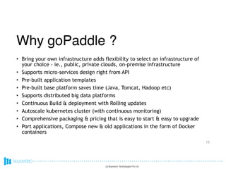 • Bring your own infrastructure adds flexibility to select an infrastructure of
your choice - ie., public, private clouds, on-premise infrastructure
• Supports micro-services design right from API
• Pre-built application templates
• Pre-built base platform saves time (Java, Tomcat, Hadoop etc)
• Supports distributed big data platforms
• Continuous Build & deployment with Rolling updates
• Autoscale kubernetes cluster (with continuous monitoring)
• Comprehensive packaging & pricing that is easy to start & easy to upgrade
• Port applications, Compose new & old applications in the form of Docker
containers
15
(c) Bluemeric Technologies Pvt Ltd
Why goPaddle ?
Why goPaddle ?
 