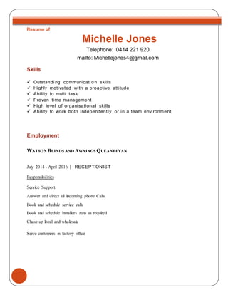 Resume of
Michelle Jones
Telephone: 0414 221 920
mailto: Michellejones4@gmail.com
Skills
 Outstandi ng communicati on skills
 Highly motivated with a proactive attitude
 Ability to multi task
 Proven time management
 High level of organisational skills
 Ability to work both independently or in a team environment
Employment
WATSON BLINDS AND AWNINGS QUEANBEYAN
July 2014 - April 2016 | RECEPTIONIST
Responsibilities
Service Support
Answer and direct all incoming phone Calls
Book and schedule service calls
Book and schedule installers runs as required
Chase up local and wholesale
Serve customers in factory office
 