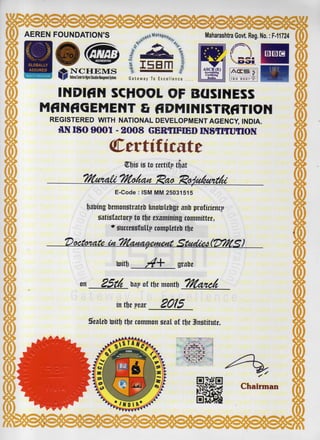 AEREN FOUNDATION'S
NCHEMS
NatkwialCenterftwUghefEdocatiooManagementSystems
m
Gateway To Excellence
mASCB (E)
Accrediting
Certifying
Bodlt»
1 /
I
• E H
I S O 9 0 0 1
INDIAN SCHOOL OF BUSINESS
MANAGEMENT & ADMINISTRATION
REGISTERED WITH NATIONAL DEVELOPMENT AGENCY, INDIA.
AN ISO 9001 - 2008 CERTIFIED INSTITUTION
Certificate
V$t* ia to certify tfiat
Tftmaii TKofaut IRaa 1Rafa6mt6c
E-Code : ISM MM 25031515
fjabing bemonatratebfenotolebgeanb proficiency
{Satisfactory to tfje examining committee,
# successfully completeb tfje
toitf) grabe
on 25t& bay of tfje montf) TKancA
in tfje year _ 2015
Sealeb toitfj tfje common seal of tfje 3n*titute.
Chairman
 