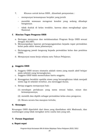 7. Khusus untuk ketua OSIS , ditambah persyaratan :
- mempunyai kemampuan berpikir yang jernih
- memiliki wawasan mengenai kondisi yang sedang dihadapi
bangsanya.
- tidak duduk di kelas terakhir, karena akan menghadapi ujian
Nasional.
f. Rincian Tugas Pengurus OSIS
a. Bertugas menyusun dan melaksanakan Program Kerja OSIS sesuai
dengan AD/ART;
b. Menyampaikan laporan pertangungjawaban kepada rapat perwakilan
kelas pada akhir masa jabatannya;
c. Bertanggung jawab langsung kepada perwakilan kelas dan pembina
OSIS;
d. Mempunyai masa kerja selama satu Tahun Pelajaran;
g. Anggota OSIS
b. Anggota OSIS secara otomatis adalah siswa yang masih aktif belajar
pada sekolah yang bersangkutan;
c. Anggota OSIS tidak memerlukan kartu anggota;
d. Keanggotan berakhir apabila siswa yang bersangklutan tidak menjadi
siswa lagi di sekolah tersebut, ata meninggal dunia;
e. Setiap anggota mempunyai hak :
(1) mendapat perlakuan yang sama sesuai bakat, minat dan
kemampuannya;
(2) memilih dan dipilih sebagai perwakilan kelas atau pengurus;
(3) Bicara secara lisa maupun tertulis;
6. Keuangan
Keuangan OSIS diperloleh dari dana yang disediakan oleh Madrasah, dan
sumbangan yang tidak mengikat serta usaha lain yang sah.
7. Forum Organisasi
a. Rapat-rapat
Program Kerja Kesiswaan MA Al-Azhar Majalaya Tahun Pelajaran 2010 / 2011
10
 