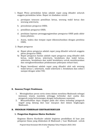 1. Rapat Pleno perwakilan kelas adalah rapat yang dihadiri seluruh
anggota perwakilan kelas. Rapat ini diadakan untuk :
a. persiapan tatacara pemilihan ketua, seorang wakil ketua dan
seorang sekretaris;
b. pencalonan pengurus OSIS;
c. pemilihan pengurus OSIS;
d. penilaian laporan peranggungjawaban pemgurus OSIS pada akhir
masa jabatan;
e. Acara, waktu dan tempat rapat dikonsultasikan dengan pembina
OSIS;
2. Rapat pengurus
a) Rapat pleno pengurus adalah rapat yang dihadiri seluruh anggota
pleno pengurus OSIS;
b) Rapat pengurus harian adalah rapat pengurus yang dihadiri oleh
ketua, wakil ketua, sekretaris, bendahara dan wakil ketua,
sekretaris, bendahara dan wakil bendahara untuk membicarakan
dan mengkoordinasikan pelaksanaan pekerjaan sehari-hari;
c) Rapat koordinasi adalah rapat yang dihadiri oleh sah seorang
wakil ketua I, sekretaris, wakil sekretaris I, bendahara dan seksi I
sampai dengan seksi VIII;
8. Sasaran/Target Pembinaan.
1. Meningkatkan peran serta siswa dalam membina Madrasah sebagai
wawasan wiyata mandala sehingga terhindar dari usaha dan
pengaruh yang bertentangan dengan kebudayaan nasional;
2. Menumbuhkan daya tangkal pada diri siswa terhadap pengaruh
negatf yang datang dari luar maupun dari dalam lingkungan
Madrasah.
B. PROGRAM PEMBINAAN EKSTRAKURIKULER
1. Pengertian Kegiatan Ekstra Kurikuler
Kegiatan Ekstra Kurikuler adalah kegiatan pendidikan di luar jam
pelajaran biasa yang dilakukan di Madrasah / luar Madrasah untuk
Program Kerja Kesiswaan MA Al-Azhar Majalaya Tahun Pelajaran 2010 / 2011
11
 