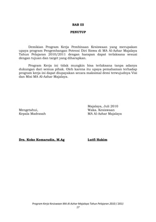 BAB III
PENUTUP
Demikian Program Kerja Pembinaan Kesiswaan yang merupakan
upaya program Pengembangan Potensi Diri Siswa di MA Al-Azhar Majalaya
Tahun Pelajaran 2010/2011 dengan harapan dapat terlaksana sesuai
dengan tujuan dan target yang diharapkan.
Program Kerja ini tidak mungkin bisa terlaksana tanpa adanya
dukungan dari semua pihak. Oleh karena itu upaya pemahaman terhadap
program kerja ini dapat diupayakan secara maksimal demi terwujudnya Visi
dan Misi MA Al-Azhar Majalaya.
Majalaya, Juli 2010
Mengetahui, Waka. Kesiswaan
Kepala Madrasah MA Al-Azhar Majalaya
Drs. Koko Komarudin, M.Ag Lutfi Hakim
Program Kerja Kesiswaan MA Al-Azhar Majalaya Tahun Pelajaran 2010 / 2011
17
 