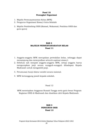 Pasal 10
Perangkat Organisasi
1. Majelis Permusyawaratan Kelas (MPK)
2. Pengurus Organisasi Siswa/i Intra Sekolah
3. Majelis Pembimbing OSIS (Kamad, Wakamad, Pembina OSIS dan
guru-guru)
BAB 3
MAJELIS PERMUSYAWARATAN KELAS
Pasal 11
1. Anggota-anggota MPK merupakan perwakilan kelas, sehingga dapat
menampung dan mewujudkan seluruh aspirasi siswa/i.
2. Sebelum sah menjadi anggota-anggota MPK, setiap anggota harus
mengucapkan janji secara sungguh-sungguh dihadapan Kepala
Madrasah untuk mengambil janji.
3. Perumusan bunyi diatur sendiri secara rasional.
4. MPK bertanggung jawab kepada sekolah.
Pasal 12
MPK menetapkan Anggaran Rumah Tangga serta garis besar Program
Kegiatan OSIS di Madrasah dan disahkan oleh Kepala Madrasah.
BAB 4
PENGURUS OSIS
Pasal 13
Program Kerja Kesiswaan MA Al-Azhar Majalaya Tahun Pelajaran 2010 / 2011
20
 