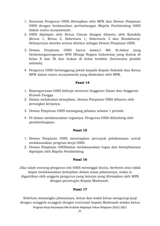 1. Susunan Pengurus OSIS ditetapkan oleh MPK dan Dewan Pimpinan
OSIS dengan berdasarkan pertimbangan Majelis Pembimbing OSIS
dalam suatu musyawarah.
2. OSIS dipimpin oleh Ketua Umum dengan dibantu oleh Kasekda
(Ketua 1, Ketua 2, Sekertaris 1, Sekertaris 2 dan Bendahara).
Selanjutnya mereka semua disebut sebagai Dewan Pimpinan OSIS.
3. Dewan Pimpinan OSIS harus siswa/i MA Al-Azhar yang
berkewarganergaraan WNI (Warga Negara Indonesia) yang duduk di
kelas X dan XI dan bukan di kelas terakhir (berencana pindah
sekolah).
4. Pengurus OSIS bertanggung jawab kepada Kepala Sekolah dan Ketua
MPK dalam suatu musyawarah yang dilakukan oleh MPK.
Pasal 14
1. Kepengurusan OSIS bekerja menurut Anggaran Dasar dan Anggaran
Rumah Tangga.
2. Dalam melakukan kewajiban, Dewan Pimpinan OSIS dibantu oleh
perangkat kerjanya.
3. Dewan Pimpinan OSIS memegang jabatan selama 1 periode.
4. Di dalam melaksanakan tugasnya, Pengurus OSIS dibimbing oleh
pembimbingnya.
Pasal 15
1. Dewan Pimpinan OSIS menetapkan petunjuk pelaksanaan untuk
melaksanakan program kerja OSIS.
2. Dewan Pimpinan OSISdalam melaksanakan tugas dan kewajibannya
dipimpin oleh Majelis Pembimbing
Pasal 16
Jika salah seorang pengurus inti OSIS meninggal dunia, berhenti atau tidak
dapat melaksanakan kewajiban dalam masa jabatannya, maka ia
digantikan oleh anggota pengurus yang lainnya yang ditetapkan oleh MPK
dengan persetujan Kepala Madrasah.
Pasal 17
Sebelum memangku jabatannya, ketua dan wakil ketua mengucap janji
dengan sungguh-sungguh dengan tuntunan kepala Madrasah selaku ketua
Program Kerja Kesiswaan MA Al-Azhar Majalaya Tahun Pelajaran 2010 / 2011
21
 