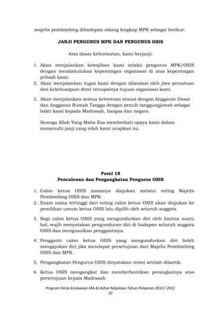 majelis pembimbing dihadapan sidang lengkap MPK sebagai berikut:
JANJI PENGURUS MPK DAN PENGURUS OSIS
Atas dasar kehormatan, kami berjanji:
1. Akan menjalankan kewajiban kami selaku pengurus MPK/OSIS
dengan mendahulukan kepentingan organisasi di atas kepentingan
pribadi kami.
2. Akan menjalankan tugas kami dengan dilandasi oleh jiwa persatuan
dan kekeluargaan demi tercapainya tujuan organisasi kami.
3. Akan menjalankan semua ketentuan sesuai dengan Anggaran Dasar
dan Anggaran Rumah Tangga dengan penuh tanggungjawab sebagai
bakti kami kepada Madrasah, bangsa dan negara.
Semoga Allah Yang Maha Esa memberkati upaya kami dalam
memenuhi janji yang telah kami ucapkan ini.
Pasal 18
Pencalonan dan Pengangkatan Pengurus OSIS
1. Calon ketua OSIS namanya diajukan melalui voting Majelis
Pembimbing OSIS dan MPK.
2. Enam nama tertinggi dari voting calon ketua OSIS akan diajukan ke
pemilihan umum ketua OSIS lalu dipilih oleh seluruh anggota.
3. Bagi calon ketua OSIS yang mengundurkan diri oleh karena suatu
hal, wajib menyatakan pengunduran diri di hadapan seluruh anggota
OSIS dan mengusulkan penggantinya.
4. Pengganti calon ketua OSIS yang mengundurkan diri boleh
mengajukan diri jika mendapat persetujuan dari Majelis Pembimbing
OSIS dan MPK.
5. Pengangkatan Pengurus OSIS dinyatakan resmi setelah dilantik.
6. Ketua OSIS mengangkat dan memberhentikan perangkatnya atas
persetujuan kepala Madrasah.
Program Kerja Kesiswaan MA Al-Azhar Majalaya Tahun Pelajaran 2010 / 2011
22
 