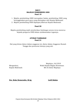 BAB 5
MAJELIS PEMBIMBING OSIS
Pasal 19
1. Majelis pembimbing OSIS merupakan badan pembimbing OSIS yang
beranggotakan guru-guru yang ditetapkan oleh Kepala Madrasah.
2. Majelis pembimbing OSIS dipimpin/diketuai Kepala Madrasah.
Pasal 20
Majelis pembimbing wajib memberikan bimbingan secara terus-menerus
kepada pengurus OSIS dalam melaksanakan tugasnya.
ATURAN TAMBAHAN
Pasal 21
Hal yang belum diatur dalam anggaran ini, diatur dalam Anggaran Rumah
Tangga dan peraturan lainnya yang sah.
Majalaya, Juli 2010
Mengetahui, Wakil Kepala Bagian Kesiswaan
Kepala Madrasah MA Al-Azhar Majalaya
Drs. Koko Komarudin, M.Ag Lutfi Hakim
Program Kerja Kesiswaan MA Al-Azhar Majalaya Tahun Pelajaran 2010 / 2011
23
 