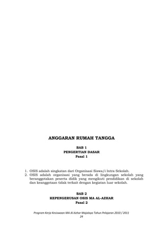 ANGGARAN RUMAH TANGGA
BAB 1
PENGERTIAN DASAR
Pasal 1
1. OSIS adalah singkatan dari Organisasi Siswa/i Intra Sekolah.
2. OSIS adalah organisasi yang berada di lingkungan sekolah yang
beranggotakan peserta didik yang mengikuti pendidikan di sekolah
dan keanggotaan tidak terkait dengan kegiatan luar sekolah.
BAB 2
KEPENGERUSAN OSIS MA AL-AZHAR
Pasal 2
Program Kerja Kesiswaan MA Al-Azhar Majalaya Tahun Pelajaran 2010 / 2011
24
 