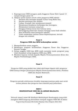1. Kepengurusan OSIS mengacu pada Anggaran Dasar Bab 5 pasal 13
sampai dengan pasal 18.
2. Adapun syarat-syarat umum calon pengurus OSIS adalah :
a. Beriman dan bertaqwa kepada Tuhan Yang Maha Esa.
b. Berjiwa pemimpin dan disiplin.
d. Cakap, terampil, dan mempunyai inisiatif.
e. Mempunyai kesadaran berbangsa dan bernegara.
f. Mempunyai wawasan yang luas.
g. Sanggup bekerja keras dan bekerja sama.
h. Bertanggung jawab dan mampu menjaga nama baik sekolah.
i. Rela berkorban demi kemajuan sekolah.
j. Telah malakukan Latihan Dasar Kepemimpinan, kecuali
dengan izin sekolah.
Pasal 3
Pengurus OSIS dan MPK berkewajiban untuk :
1. Memperhatikan saran anggota.
2. Melakukan program berdasarkan Anggaran Dasar dan Anggaran
Rumah Tangga.
3. Setiap anggota OSIS dan MPK wajib memakai tanda pengenal yang
telah disepakati setiap kegiatan OSIS atau MPK.
4. Memberi laporan tertulis kepada Majelis Permusyawaratan Kelas dan
Majelis Pembimbingan OSIS.
Pasal 4
Pengurus OSIS yang pindah dan tidak aktif dapat diganti oleh pengurus
OSIS lainnya dengan persetujuan Majelis Permusyawaratan Kelas, Pembina
OSIS dan Kepala Madrasah.
Pasal 5
Pengurus periode sebelumnya berakhir kepengurusannya pada saat serah
terima jabatan dan pengurus baru diambil janji pelantikan.
BAB 3
KEANGGOTAAN OSIS MA AL-AZHAR MAJALAYA
Pasal 6
Seluruh siswa/i-siswi MI Salafiyah Mahbubiyah Bandungrejo yang telah
mengikuti MOS langsung diresmikan menjadi anggota OSIS MA Al-Azhar
Program Kerja Kesiswaan MA Al-Azhar Majalaya Tahun Pelajaran 2010 / 2011
25
 