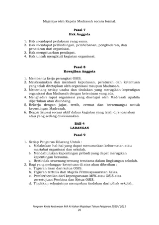 Majalaya oleh Kepala Madrasah secara formal.
Pasal 7
Hak Anggota
1. Hak mendapat perlakuan yang sama.
2. Hak mendapat perlindungan, pembebanan, pengkaderan, dan
penataran dari organisasi.
3. Hak mengeluarkan pendapat.
4. Hak untuk mengikuti kegiatan organisasi.
Pasal 8
Kewajiban Anggota
1. Membantu kerja perangkat OSIS.
2. Melaksanakan dan mentaati keputusan, peraturan dan ketentuan
yang telah ditetapkan oleh organisasi maupun Madrasah.
3. Menentang setiap usaha dan tindakan yang merugikan kepentigan
organisasi dan Madrasah dengan ketentuan yang ada.
4. Menghadiri rapat organisasi yang disetujui oleh Madrasah apabila
diperlukan atau diundang.
5. Bekerja dengan jujur, tertib, cermat dan bersemangat untuk
kepentingan Madrasah.
6. Berpartisipasi secara aktif dalam kegiatan yang telah direncanakan
atau yang sedang dilaksanakan.
BAB 4
LARANGAN
Pasal 9
1. Setiap Pengurus Dilarang Untuk :
a. Melakukan hal-hal yang dapat menurunkan kehormatan atau
martabat organisasi dan sekolah.
b. Mendahulukan kepentingan pribadi yang dapat merugikan
kepentingan bersama.
c. Bertindak sewenang-wenang terutama dalam lingkungan sekolah.
2. Bagi yang melanggar ketentuan di atas akan diberikan :
a. Teguran lisan dari ketua OSIS.
b. Teguran tertulis dari Majelis Permusyawaratan Kelas.
c. Pemberhentian dari kepengurusan MPK atau OSIS atas
persetujuan Pembina dan Ketua OSIS.
d. Tindakan selanjutnya merupakan tindakan dari pihak sekolah.
Program Kerja Kesiswaan MA Al-Azhar Majalaya Tahun Pelajaran 2010 / 2011
26
 
