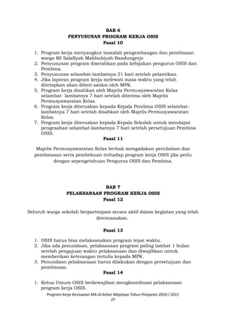 BAB 6
PENYUSUNAN PROGRAM KERJA OSIS
Pasal 10
1. Program kerja menyangkut masalah pengembangan dan pembinaan
warga MI Salafiyah Mahbubiyah Bandungrejo
2. Penyusunan program diserahkan pada kebijakan pengurus OSIS dan
Pembina.
3. Penyusunan selambat-lambatnya 21 hari setelah pelantikan.
4. Jika laporan program kerja melewati masa waktu yang telah
ditetapkan akan diberi sanksi oleh MPK.
5. Program kerja disahkan oleh Majelis Permusyawaratan Kelas
selambat- lambatnya 7 hari setelah diterima oleh Majelis
Permusyawaratan Kelas.
6. Program kerja diteruskan kepada Kepala Pembina OSIS selambat-
lambatnya 7 hari setelah disahkan oleh Majelis Permusyawaratan
Kelas.
7. Program kerja diteruskan kepada Kepala Sekolah untuk mendapat
pengesahan selambat-lambatnya 7 hari setelah persetujuan Pembina
OSIS.
Pasal 11
Majelis Permusyawaratan Kelas berhak mengadakan perubahan dan
pembatasan serta pembekuan terhadap program kerja OSIS jika perlu
dengan sepengetahuan Pengurus OSIS dan Pembina.
BAB 7
PELAKSANAAN PROGRAM KERJA OSIS
Pasal 12
Seluruh warga sekolah berpartisipasi secara aktif dalam kegiatan yang telah
direncanakan.
Pasal 13
1. OSIS harus bisa melaksanakan program tepat waktu.
2. Jika ada penundaan, pelaksanaan program paling lambat 1 bulan
setelah pengajuan waktu pelaksanaan dan diwajibkan untuk
memberikan keterangan tertulis kepada MPK.
3. Penundaan pelaksanaan harus dilakukan dengan persetujuan dan
pembinaan.
Pasal 14
1. Ketua Umum OSIS berkewajiban mengkoordinasi pelaksanaan
program kerja OSIS.
Program Kerja Kesiswaan MA Al-Azhar Majalaya Tahun Pelajaran 2010 / 2011
27
 