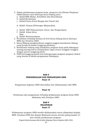 2. Dalam pelaksanaan program kerja, pengurus inti (Dewan Pimpinan
OSIS) dibantu oleh beberapa ketua bidang yaitu :
a. Kabid.BKK (Bakat, Kreatifitas dan Kecerdasan)
b. Kabid.Kerohanian
c. Kabid.Cisata (Cinta Bangsa dan Tanah Air)
d. Kabid. Humas (Hubungan Masyarakat)
e. Kabid. DSP (Dokumentasi, Surat, dan Pengarsipan)
f. Kabid. Arkas (Arus
Kas)
g. Kabid. Kewirausahaan
3. Perubahan terhadap formasi di level ketua bidang harus disetujui
MPK dan Pembina OSIS.
4. Ketua Bidang mengkoordinasi anggota-anggota koordinator bidang
yang berada di bawah tanggung jawabnya.
5. Koordinator bidang yang melakukan program kerja pada bidangnya
masing-masing harus menjalankan tugas secara sungguh-sungguh
dengan penuh tanggung jawab.
6. OSIS bertanggung jawab atas kelangsungan program-program ekskul
yang berada di bawah pengawasan bidangnya.
BAB 8
PENGENDALIAN DAN PENGAWASAN OSIS
Pasal 15
Pengawasan kegiatan OSIS diserahkan dan dilaksanakan oleh MPK.
Pasal 16
Pembinaan dan pengawasan terhadap pelaksanaan program kerja OSIS
dilakukan oleh Pembina OSIS.
BAB 9
PELAPORAN
Pasal 17
Pelaksanaan program OSIS setelah dilaksanakan harus dilaporkan kepada
MPK, Pembina OSIS dan Kepala Madrasah secara tertulis paling lambat 21
hari setelah pelaksanaan program.
Program Kerja Kesiswaan MA Al-Azhar Majalaya Tahun Pelajaran 2010 / 2011
28
 