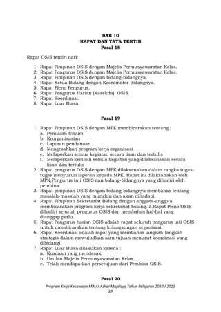 BAB 10
RAPAT DAN TATA TERTIB
Pasal 18
Rapat OSIS terdiri dari:
1. Rapat Pimpinan OSIS dengan Majelis Permusyawaratan Kelas.
2. Rapat Pengurus OSIS dengan Majelis Permusyawaratan Kelas.
3. Rapat Pimpinan OSIS dengan bidang-bidangnya.
4. Rapat Ketua Bidang dengan Koordinator Bidangnya.
5. Rapat Pleno Pengurus.
6. Rapat Pengurus Harian (Kasekda) OSIS.
7. Rapat Koordinasi.
8. Rapat Luar Biasa.
Pasal 19
1. Rapat Pimpinan OSIS dengan MPK membicarakan tentang :
a. Penilaian Umum
b. Keorganisasian
c. Laporan pendanaan
d. Mengesahkan program kerja organisasi
e. Melaporkan semua kegiatan secara lisan dan tertulis
f. Melaporkan kembali semua kegiatan yang dilaksanakan secara
lisan dan tertulis
2. Rapat pengurus OSIS dengan MPK dilaksanakan dalam rangka tugas-
tugas menyusun laporan kepada MPK. Rapat ini dilaksanakan oleh
MPK,Pengurus Inti OSIS dan bidang-bidangnya yang dihadiri oleh
pembina.
3. Rapat pimpinan OSIS dengan bidang-bidangnya membahas tentang
masalah-masalah yang mungkin dan akan dihadapi.
4. Rapat Pimpinan Sekretariat Bidang dengan anggota-anggota
membicarakan program kerja sekretariat bidang. 5.Rapat Pleno OSIS
dihadiri seluruh pengurus OSIS dan membahas hal-hal yang
dianggap perlu.
5. Rapat Pengurus harian OSIS adalah rapat seluruh pengurus inti OSIS
untuk membicarakan tentang kelangsungan organisasi.
6. Rapat Koordinasi adalah rapat yang membahas langkah-langkah
strategis dalam mewujudkan satu tujuan menurut koordinasi yang
dibidangi.
7. Rapat Luar Biasa dilakukan karena :
a. Keadaan yang mendesak.
b. Usulan Majelis Permusyawaratan Kelas.
c. Telah mendapatkan persetujuan dari Pembina OSIS.
Pasal 20
Program Kerja Kesiswaan MA Al-Azhar Majalaya Tahun Pelajaran 2010 / 2011
29
 