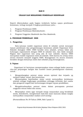 BAB II
URAIAN DAN MEKANISME PEMBINAAN KESISWAAN
Seperti dikemukakan pada bagian terdahulu bahwa upaya pembinaan
kesiswaan, terbagi menjadi 3 lingkup pembinaan yaitu :
1. Program Pembinaan OSIS.
2. Program Pembinaan Ekstrakurkuler.
3. Program Unggulan Akademik dan Non Akademik.
A. PROGRAM PEMBINAAN OSIS
1. Pengertian
Satu-satunya wadah organisasi siswa di sekolah untuk mencapai
tujuan pembinaan dan pengembangan kesiswaan adalah Organisasi Intra
Sekolah disingkat OSIS. OSIS bersifat intra sekolah, artinya tidak ada
hubungan organisatoris dengan OSIS di sekolah lain, dan tidak menjadi
Bagian dari organisasi lain yang ada di luar sekolah. Karena OSIS
merupakan wadah organisasi siswa di sekolah. Oleh karena itu setiap siswa
secara otomatis menjadi anggota OSIS. Keanggotaan itu secara otomatis
berakhir dengan keluarnya siswa dari sekolah yang bersangkutan.
2. Tujuan
Organisasi ini bertujuan mempersiapkan siswa sebagai kader penerus
cita-cita perjuangan bangsa dan sumber insani pembangunan nasional,
untuk :
1. Mengembangkan potensi siswa secara optimal dan terpadu yg
meliputi bakat, minat, dan kreativitas;
2. Memantapkan kepribadian siswa untuk mewujudkan ketahanan
sekolah sebagai lingkungan pendidikan sehingga terhindar dari usaha
dan pengaruh negatif dan bertentangan dengan tujuan pendidikan;
3. Mengaktualisasikan potensi siswa dalam pencapaian prestasi
unggulan sesuai bakat dan minat;
4. Menyiapkan siswa agar menjadi warga masyarakat yang berakhlak
mulia, demokratis, menghormati hak-hak asasi manusia dalam rangka
mewujudkan masyarakat madani (civil society).
(Permendiknas No 39 Tahun 2008, Bab I pasal 1)
Program Kerja Kesiswaan MA Al-Azhar Majalaya Tahun Pelajaran 2010 / 2011
3
 