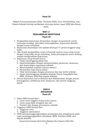 Pasal 23
Majelis Permusyawaratan Kelas, Pembina OSIS, Guru Pembimbing, atau
Kepala Sekolah berhak melakukan interupsi dalam rapat OSIS jika dirasa
perlu.
BAB 11
PENGAMBILAN KEPUTUSAN
Pasal 24
1. Pengambilan keputusan diusahakan dengan musyawarah untuk
mencapai mufakat, jika tidak memungkinkan, keputusan diambil
dengan suara terbanyak.
2. Keputusan dinyatakan sah apabila disetujui 51 persen anggota yang
hadir.
3. Jika terjadi pengambilan suara terbanyak namun suara yang setuju
dengan yang tidak setuju seimbang, maka pemungutan suara diulang
sampai menghasilkan keputusan.
4. Keputusan yang diambil harus:
a. Tidak menyinggung pihak lain.
b. Dipertimbangkan dengan memperhatikan persatuan, kesatuan,
dan kepentingan organisasi/sekolah.
c. Mencerminkan aspirasi seluruh siswa/i.
d. Bermanfaat bagi semua pihak
e. Tdak bertentangan dengan peraturan dan tata tertib sekolah
f. Dapat dipertanggung jawabkan kepada Tuhan Yang Maha Esa,
MPK, Pembina OSIS dan Kepala Sekolah.
5. Semua keputusan harus diterima dan dilaksanakan dengan penuh
kesungguhan, keikhlasan hati, kejujuran, dan penuh tanggung
jawab.
BAB12
KEUANGAN
Pasal 25
1. Dana OSIS berasal dari :
a. Iuran rutin anggota setiap bulan/tahun.
b. Iuran yang tidak mengikat dan sah
c. Sumber lain dengan persetujuan sekolah
2. Anggaran OSIS berasal dari :
a. Anggaran rutin
b. Anggaran operasional
3. OSIS mempertanggungjawabkan pemasukan dan pengeluaran pada
rapat pertanggungjawaban dihadapan MPK, Pembina OSIS, dan
Kepala Sekolah.
Program Kerja Kesiswaan MA Al-Azhar Majalaya Tahun Pelajaran 2010 / 2011
31
 