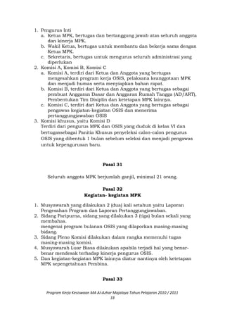 1. Pengurus Inti
a. Ketua MPK, bertugas dan bertanggung jawab atas seluruh anggota
dan kinerja MPK.
b. Wakil Ketua, bertugas untuk membantu dan bekerja sama dengan
Ketua MPK.
c. Sekretaris, bertugas untuk mengurus seluruh administrasi yang
diperlukan
2. Komisi A, Komisi B, Komisi C
a. Komisi A, terdiri dari Ketua dan Anggota yang bertugas
mengesahkan program kerja OSIS, pelaksana keanggotaan MPK
dan menjadi humas serta menyiapkan bahan rapat.
b. Komisi B, terdiri dari Ketua dan Anggota yang bertugas sebagai
pembuat Anggaran Dasar dan Anggaran Rumah Tangga (AD/ART),
Pembentukan Tim Disiplin dan ketetapan MPK lainnya.
c. Komisi C, terdiri dari Ketua dan Anggota yang bertugas sebagai
pengawas kegiatan-kegiatan OSIS dan menerima
pertanggungjawaban OSIS
3. Komisi khusus, yaitu Komisi D
Terdiri dari pengurus MPK dan OSIS yang duduk di kelas VI dan
bertugassebagai Panitia Khusus penyeleksi calon-calon pengurus
OSIS yang dibentuk 1 bulan sebelum seleksi dan menjadi pengawas
untuk kepengurusan baru.
Pasal 31
Seluruh anggota MPK berjumlah ganjil, minimal 21 orang.
Pasal 32
Kegiatan- kegiatan MPK
1. Musyawarah yang dilakukan 2 (dua) kali setahun yaitu Laporan
Pengesahan Program dan Laporan Pertanggungjawaban.
2. Sidang Paripurna, sidang yang dilakukan 3 (tiga) bulan sekali yang
membahas.
mengenai program bulanan OSIS yang dilaporkan masing-masing
bidang.
3. Sidang Pleno Komisi dilakukan dalam rangka memenuhi tugas
masing-masing komisi.
4. Musyawarah Luar Biasa dilakukan apabila terjadi hal yang benar-
benar mendesak terhadap kinerja pengurus OSIS.
5. Dan kegiatan-kegiatan MPK lainnya diatur nantinya oleh ketetapan
MPK sepengetahuan Pembina.
Pasal 33
Program Kerja Kesiswaan MA Al-Azhar Majalaya Tahun Pelajaran 2010 / 2011
33
 
