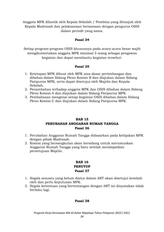 Anggota MPK dilantik oleh Kepala Sekolah / Pembina yang ditunjuk oleh
Kepala Madrasah dan pelaksanaan bersamaan dengan pengurus OSIS
dalam periode yang sama.
Pasal 34
Setiap program-program OSIS khususnya pada acara-acara besar wajib
mengikutsertakan anggota MPK minimal 5 orang sebagai pengawas
kegiatan dan dapat membantu kegiatan tersebut.
Pasal 35
1. Ketetapan MPK dibuat oleh MPK atas dasar pertimbangan dan
dibahas dalam Sidang Pleno Komisi B dan diajukan dalam Sidang
Paripurna MPK, serta dapat disetujui oleh Majelis dan Kepala
Sekolah.
2. Penambahan terhadap anggota MPK dan OSIS dibahas dalam Sidang
Pleno Komisi A dan diajukan dalam Sidang Paripurna MPK.
3. Pembahasan mengenai setiap kegiatan OSIS dibahas dalam Sidang
Pleno Komisi C dan diajukan dalam Sidang Paripurna MPK.
BAB 15
PERUBAHAN ANGGARAN RUMAH TANGGA
Pasal 36
1. Perubahan Anggaran Rumah Tangga didasarkan pada kebijakan MPK
dengan pihak Madrasah.
2. Komisi yang bersangkutan akan bersidang untuk merumuskan
Anggaran Rumah Tangga yang baru setelah mendapatkan
persetujuan Majelis.
BAB 16
PENUTUP
Pasal 37
1. Segala sesuatu yang belum diatur dalam ART akan disetujui kembali
oleh dan perlu keputusan MPK.
2. Segala ketentuan yang bertentangan dengan ART ini dinyatakan tidak
berlaku lagi.
Pasal 38
Program Kerja Kesiswaan MA Al-Azhar Majalaya Tahun Pelajaran 2010 / 2011
34
 