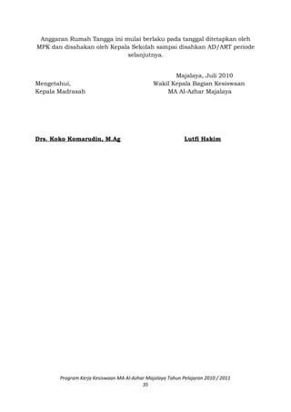 Anggaran Rumah Tangga ini mulai berlaku pada tanggal ditetapkan oleh
MPK dan disahakan oleh Kepala Sekolah sampai disahkan AD/ART periode
selanjutnya.
Majalaya, Juli 2010
Mengetahui, Wakil Kepala Bagian Kesiswaan
Kepala Madrasah MA Al-Azhar Majalaya
Drs. Koko Komarudin, M.Ag Lutfi Hakim
Program Kerja Kesiswaan MA Al-Azhar Majalaya Tahun Pelajaran 2010 / 2011
35
 