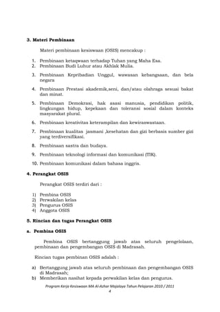 3. Materi Pembinaan
Materi pembinaan kesiswaan (OSIS) mencakup :
1. Pembinaan ketaqwaan terhadap Tuhan yang Maha Esa.
2. Pembinaan Budi Luhur atau Akhlak Mulia.
3. Pembinaan Kepribadian Unggul, wawasan kebangsaan, dan bela
negara
4. Pembinaan Prestasi akademik,seni, dan/atau olahraga sesuai bakat
dan minat.
5. Pembinaan Demokrasi, hak asasi manusia, pendidikan politik,
lingkungan hidup, kepekaan dan toleransi sosial dalam konteks
masyarakat plural.
6. Pembinaan kreativitas keterampilan dan kewiraswastaan.
7. Pembinaan kualitas jasmani ,kesehatan dan gizi berbasis sumber gizi
yang terdiversifikasi.
8. Pembinaan sastra dan budaya.
9. Pembinaan teknologi informasi dan komunikasi (TIK).
10. Pembinaan komunikasi dalam bahasa inggris.
4. Perangkat OSIS
Perangkat OSIS terdiri dari :
1) Pembina OSIS
2) Perwakilan kelas
3) Pengurus OSIS
4) Anggota OSIS
5. Rincian dan tugas Perangkat OSIS
a. Pembina OSIS
Pembina OSIS bertanggung jawab atas seluruh pengelolaan,
pembinaan dan pengembangan OSIS di Madrasah.
Rincian tugas pembinan OSIS adalah :
a) Bertanggung jawab atas seluruh pembinaan dan pengembangan OSIS
di Madrasah;
b) Memberikan nasihat kepada perwakilan kelas dan pengurus.
Program Kerja Kesiswaan MA Al-Azhar Majalaya Tahun Pelajaran 2010 / 2011
4
 