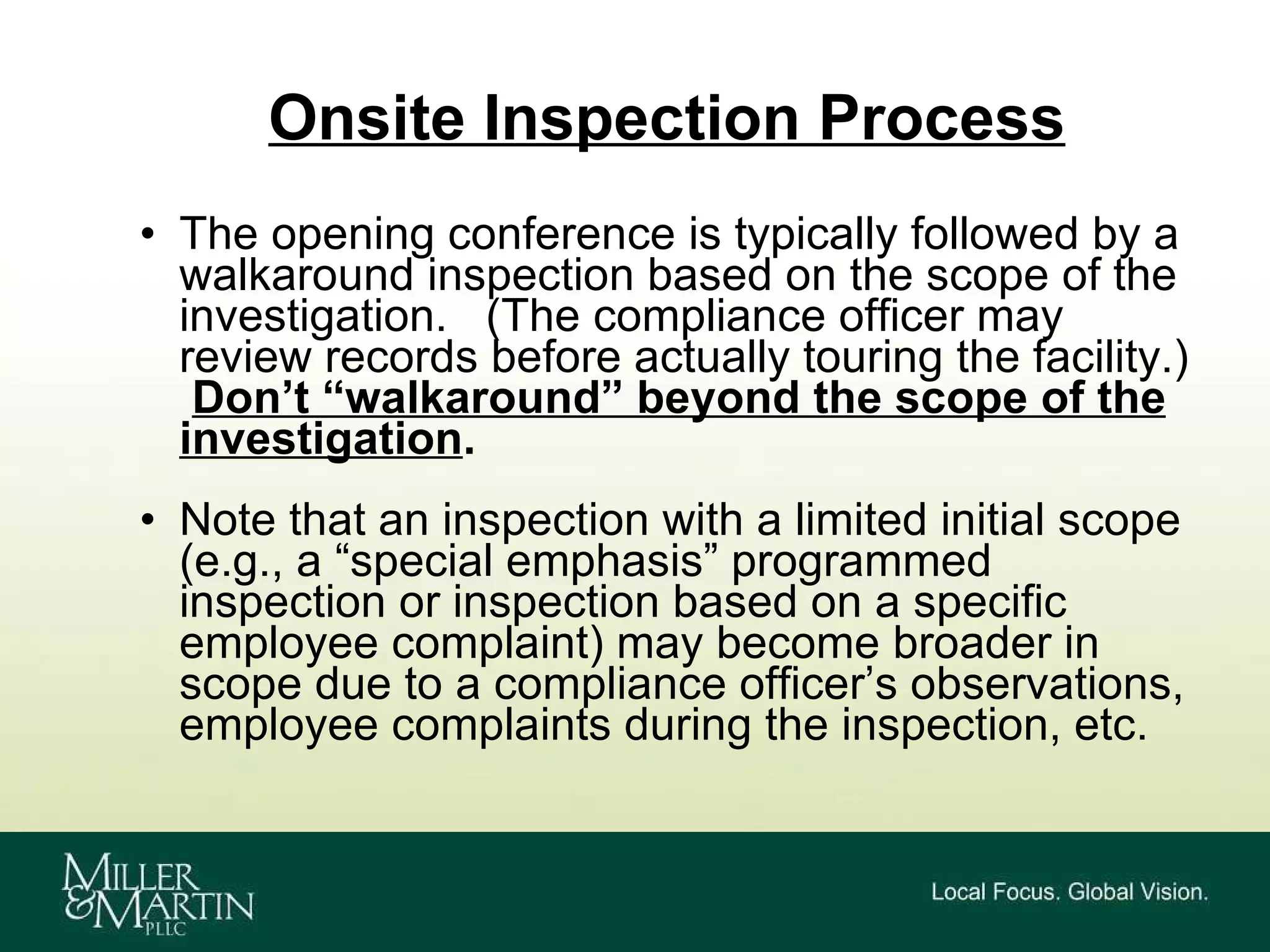 Onsite Inspection Process The opening conference is typically followed by a walkaround inspection based on the scope of the investigation.  (The compliance officer may review records before actually touring the facility.)  Don’t “walkaround” beyond the scope of the investigation . Note that an inspection with a limited initial scope (e.g., a “special emphasis” programmed inspection or inspection based on a specific employee complaint) may become broader in scope due to a compliance officer’s observations, employee complaints during the inspection, etc. 