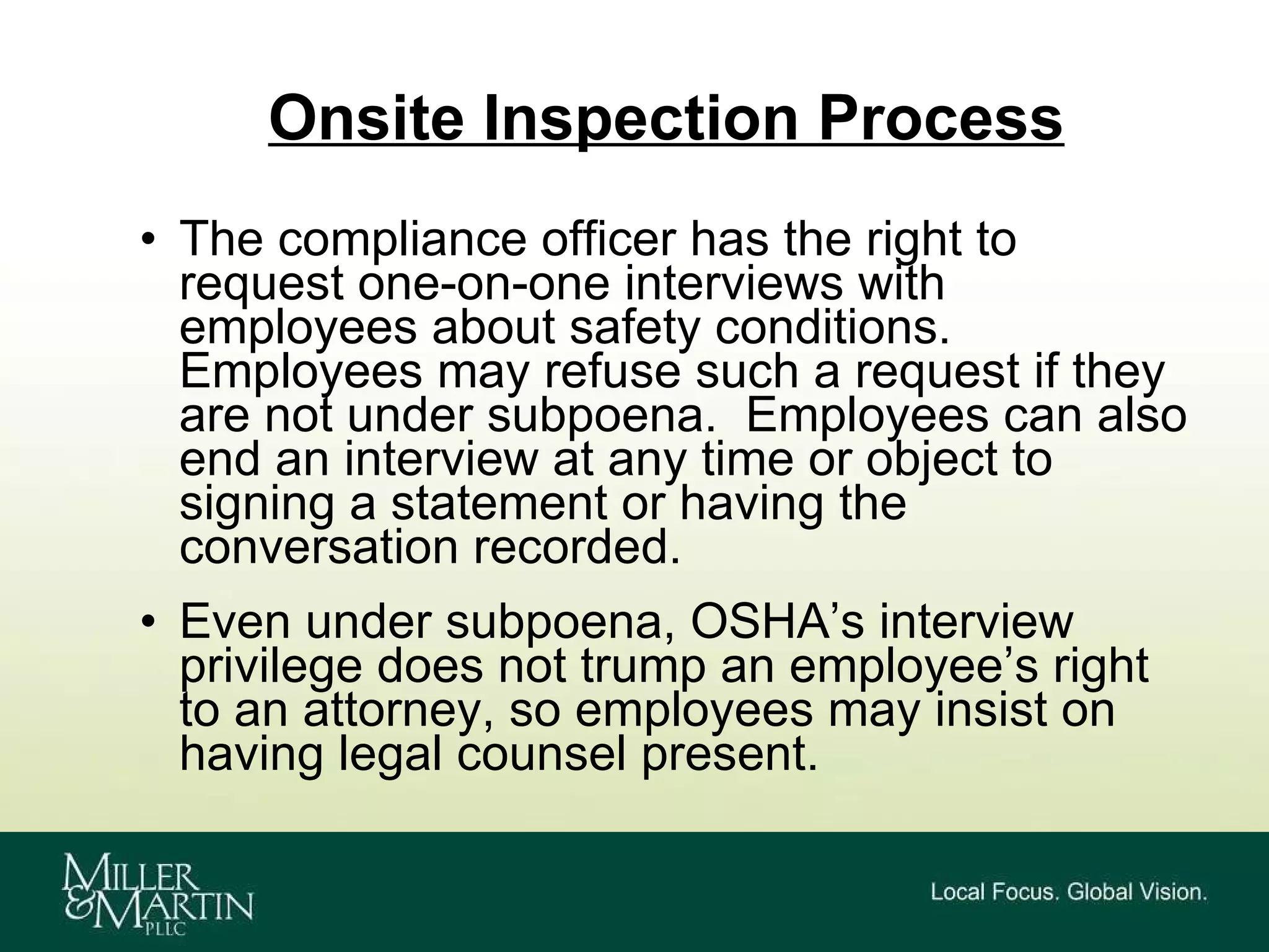 Onsite Inspection Process The compliance officer has the right to request one-on-one interviews with employees about safety conditions. Employees may refuse such a request if they are not under subpoena.  Employees can also end an interview at any time or object to signing a statement or having the conversation recorded. Even under subpoena, OSHA’s interview privilege does not trump an employee’s right to an attorney, so employees may insist on having legal counsel present. 
