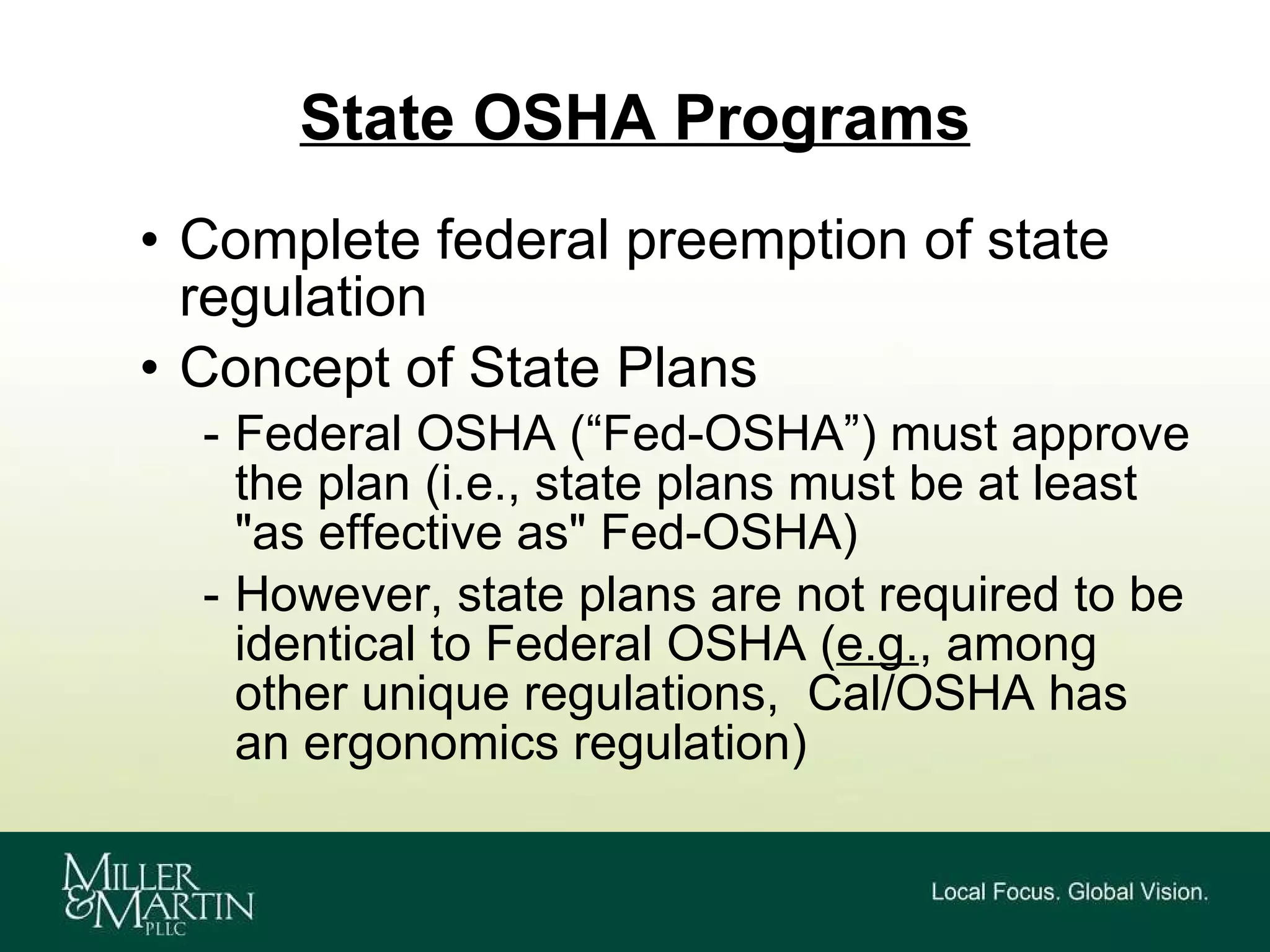 State OSHA Programs Complete federal preemption of state regulation Concept of State Plans  Federal OSHA (“Fed-OSHA”) must approve the plan (i.e., state plans must be at least "as effective as" Fed-OSHA) However, state plans are not required to be identical to Federal OSHA ( e.g. , among other unique regulations,  Cal/OSHA has an ergonomics regulation) 
