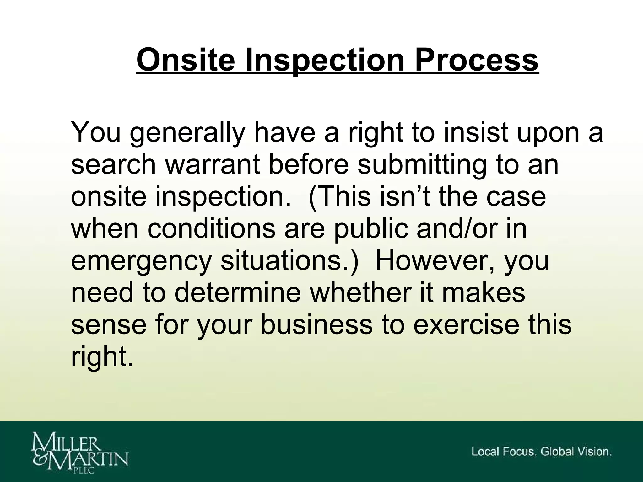 Onsite Inspection Process You generally have a right to insist upon a search warrant before submitting to an onsite inspection.  (This isn’t the case when conditions are public and/or in emergency situations.)  However, you need to determine whether it makes sense for your business to exercise this right. 