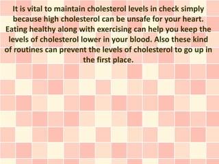 It is vital to maintain cholesterol levels in check simply
   because high cholesterol can be unsafe for your heart.
Eating healthy along with exercising can help you keep the
 levels of cholesterol lower in your blood. Also these kind
of routines can prevent the levels of cholesterol to go up in
                         the first place.
 