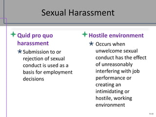 9-18
Sexual Harassment
Quid pro quo
harassment
Submission to or
rejection of sexual
conduct is used as a
basis for employment
decisions
Hostile environment
 Occurs when
unwelcome sexual
conduct has the effect
of unreasonably
interfering with job
performance or
creating an
intimidating or
hostile, working
environment
 