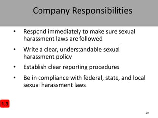 20
Company Responsibilities
• Respond immediately to make sure sexual
harassment laws are followed
• Write a clear, understandable sexual
harassment policy
• Establish clear reporting procedures
• Be in compliance with federal, state, and local
sexual harassment laws
1.3
 