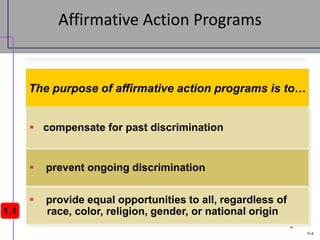 9-4
4
Affirmative Action Programs
The purpose of affirmative action programs is to…
 compensate for past discrimination
 prevent ongoing discrimination
 provide equal opportunities to all, regardless of
race, color, religion, gender, or national origin
1.1
 