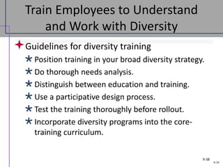 9-38
Train Employees to Understand
and Work with Diversity
Guidelines for diversity training
Position training in your broad diversity strategy.
Do thorough needs analysis.
Distinguish between education and training.
Use a participative design process.
Test the training thoroughly before rollout.
Incorporate diversity programs into the core-
training curriculum.
9-38
 
