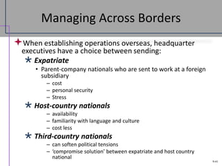 9-41
Managing Across Borders
When establishing operations overseas, headquarter
executives have a choice between sending:
 Expatriate
• Parent-company nationals who are sent to work at a foreign
subsidiary
– cost
– personal security
– Stress
 Host-country nationals
– availability
– familiarity with language and culture
– cost less
 Third-country nationals
– can soften political tensions
– ‘compromise solution’ between expatriate and host country
national
 