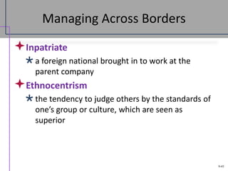 9-45
Managing Across Borders
Inpatriate
a foreign national brought in to work at the
parent company
Ethnocentrism
the tendency to judge others by the standards of
one’s group or culture, which are seen as
superior
 