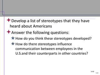 9-49
Develop a list of stereotypes that they have
heard about Americans
Answer the following questions:
How do you think these stereotypes developed?
How do there stereotypes influence
communication between employees in the
U.S.and their counterparts in other countries?
9-49
 