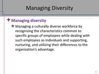9-6
Managing Diversity
Managing diversity
Managing a culturally diverse workforce by
recognizing the characteristics common to
specific groups of employees while dealing with
such employees as individuals and supporting,
nurturing, and utilizing their differences to the
organization’s advantage.
 